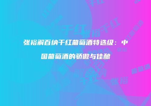 张裕解百纳干红葡萄酒特选级：中国葡萄酒的骄傲与佳酿