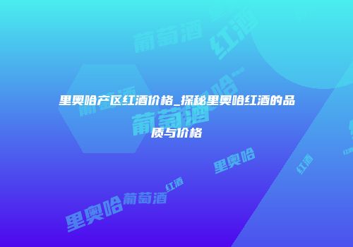 里奥哈产区红酒价格_探秘里奥哈红酒的品质与价格