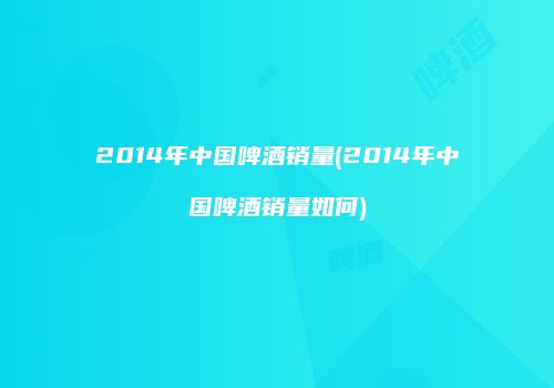 2014年中国啤酒销量(2014年中国啤酒销量如何)