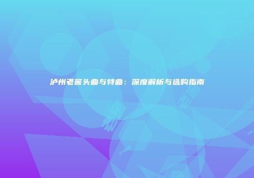 泸州老窖头曲与特曲：深度解析与选购指南