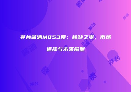 茅台酱酒M853度：稀缺之贵，市场追捧与未来展望