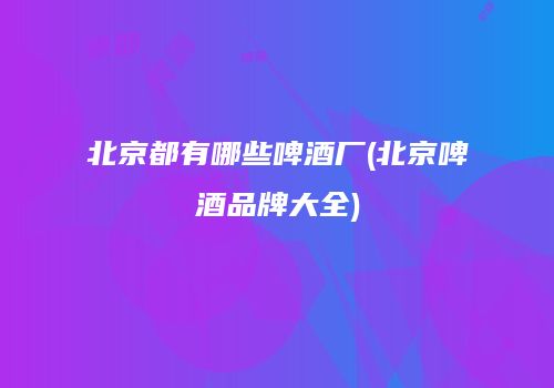 北京都有哪些啤酒厂(北京啤酒品牌大全)