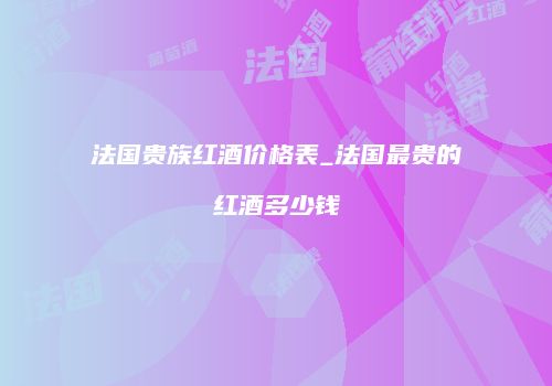 法国贵族红酒价格表_法国最贵的红酒多少钱