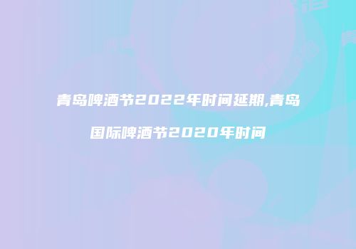 青岛啤酒节2022年时间延期,青岛国际啤酒节2020年时间