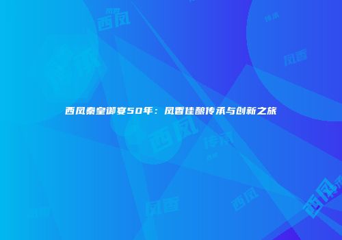西凤秦皇御宴50年：凤香佳酿传承与创新之旅
