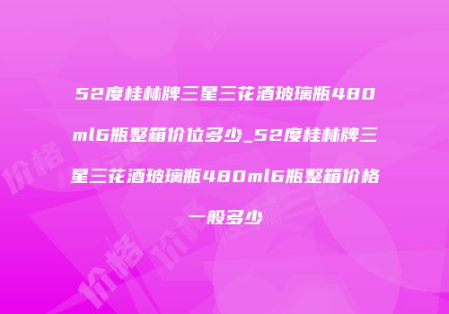 52度桂林牌三星三花酒玻璃瓶480ml6瓶整箱价位多少_52度桂林牌三星三花酒玻璃瓶480ml6瓶整箱价格一般多少