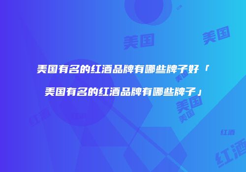 美国有名的红酒品牌有哪些牌子好「美国有名的红酒品牌有哪些牌子」