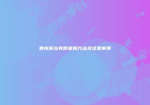 贵州茅台真假鉴别方法及注意事项