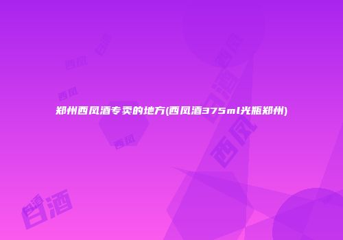郑州西凤酒专卖的地方(西凤酒375ml光瓶郑州)