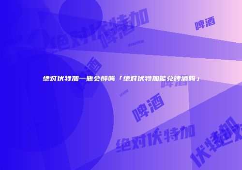 绝对伏特加一瓶会醉吗「绝对伏特加能兑啤酒吗」