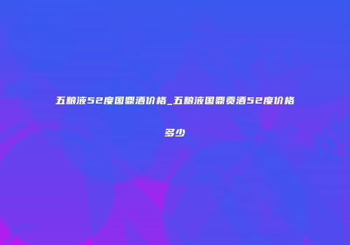 五粮液52度国鼎酒价格_五粮液国鼎贡酒52度价格多少