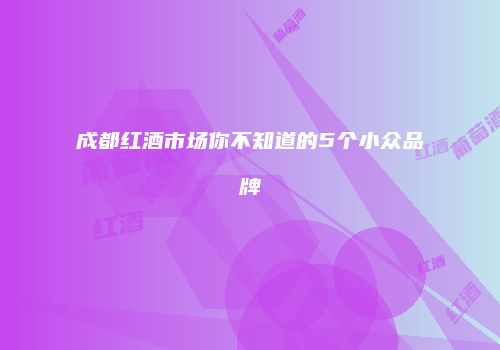 成都红酒市场你不知道的5个小众品牌