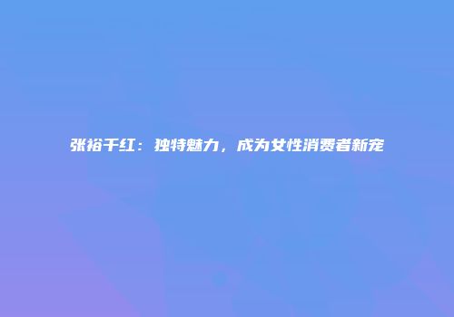 张裕千红：独特魅力，成为女性消费者新宠