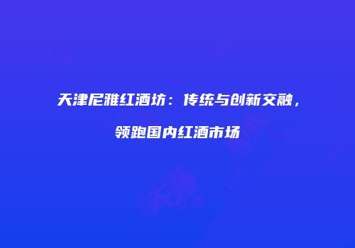 天津尼雅红酒坊：传统与创新交融，领跑国内红酒市场