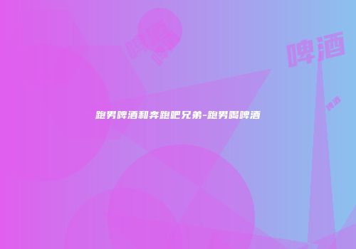 跑男啤酒和奔跑吧兄弟-跑男喝啤酒