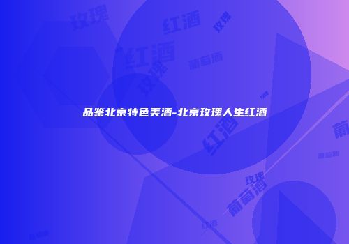 品鉴北京特色美酒-北京玫瑰人生红酒