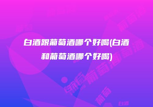 白酒跟葡萄酒哪个好喝(白酒和葡萄酒哪个好喝)