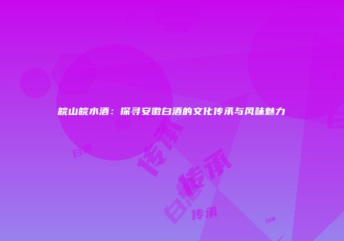 皖山皖水酒：探寻安徽白酒的文化传承与风味魅力
