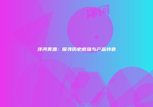 洋河美酒：探寻历史底蕴与产品特色