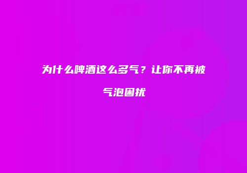 为什么啤酒这么多气？让你不再被气泡困扰