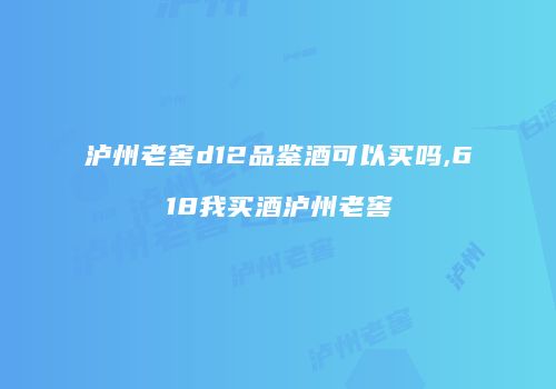 泸州老窖d12品鉴酒可以买吗,618我买酒泸州老窖