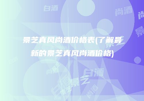 景芝真风尚酒价格表(了解最新的景芝真风尚酒价格)
