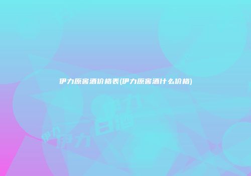 伊力原窖酒价格表(伊力原窖酒什么价格)