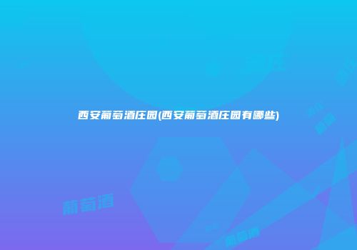 西安葡萄酒庄园(西安葡萄酒庄园有哪些)