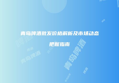 青岛啤酒批发价格解析及市场动态把握指南
