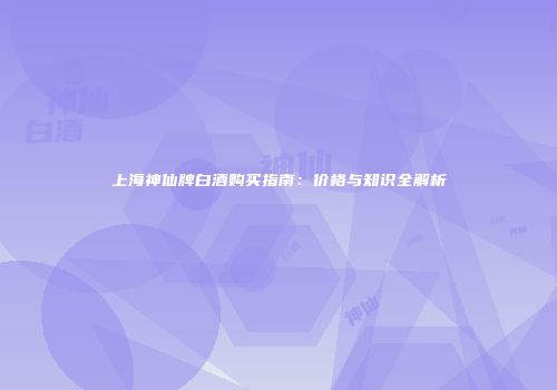 上海神仙牌白酒购买指南：价格与知识全解析
