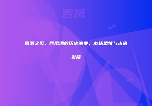 国酒之母：西凤酒的历史演变、市场现状与未来发展