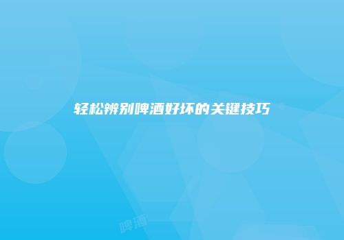 轻松辨别啤酒好坏的关键技巧