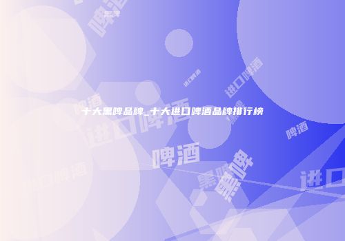 十大黑啤品牌_十大进口啤酒品牌排行榜