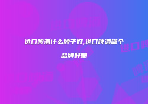 进口啤酒什么牌子好,进口啤酒哪个品牌好喝