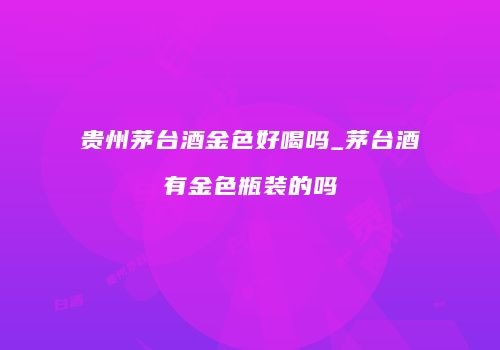 贵州茅台酒金色好喝吗_茅台酒有金色瓶装的吗