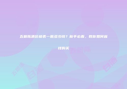 五粮陈酒价格表一瓶多少钱？新手必看，教你如何省钱购买