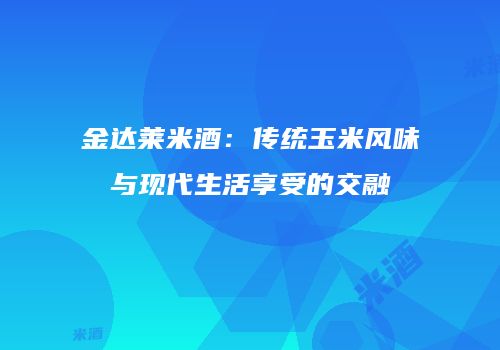 金达莱米酒：传统玉米风味与现代生活享受的交融