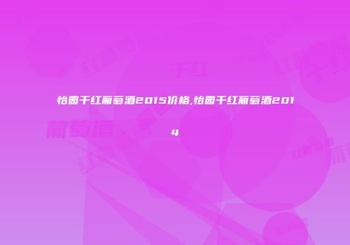 怡园干红葡萄酒2015价格,怡园干红葡萄酒2014