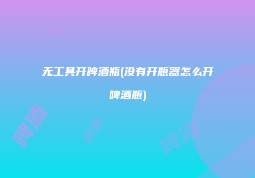 无工具开啤酒瓶(没有开瓶器怎么开啤酒瓶)