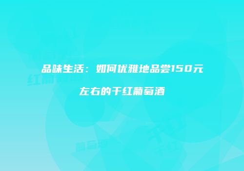 品味生活：如何优雅地品尝150元左右的干红葡萄酒