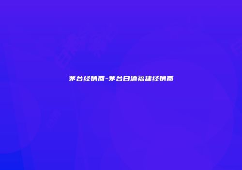 茅台经销商-茅台白酒福建经销商