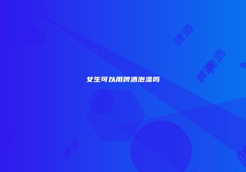 女生可以用啤酒泡澡吗