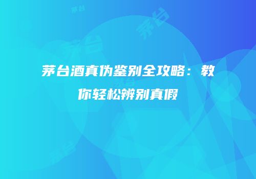 茅台酒真伪鉴别全攻略：教你轻松辨别真假
