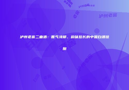 泸州老窖二曲酒：香气浓郁，韵味悠长的中国白酒佳酿