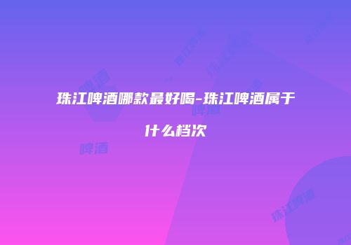 珠江啤酒哪款最好喝-珠江啤酒属于什么档次