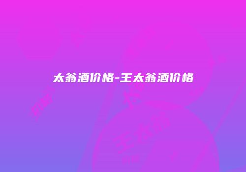 太翁酒价格-王太翁酒价格