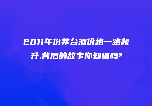 2011年份茅台酒价格一路飙升,背后的故事你知道吗?