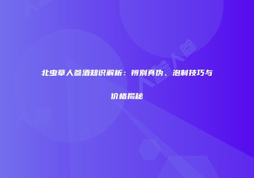 北虫草人参酒知识解析：辨别真伪、泡制技巧与价格揭秘