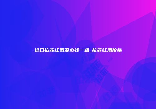 进口拉菲红酒多少钱一瓶_拉菲红酒价格