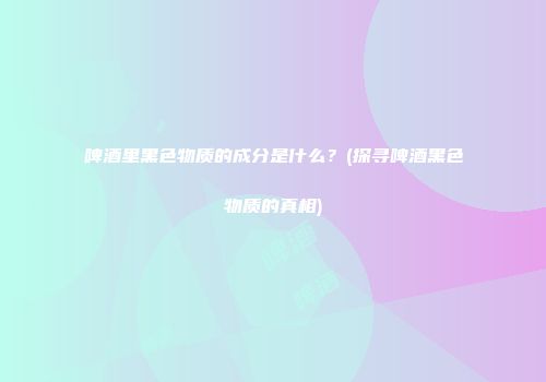 啤酒里黑色物质的成分是什么？(探寻啤酒黑色物质的真相)
